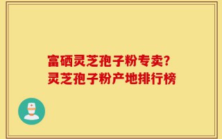 富硒灵芝孢子粉专卖？灵芝孢子粉产地排行榜