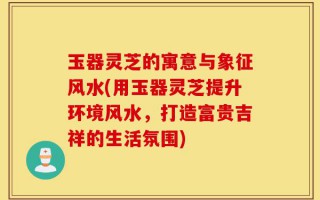 玉器灵芝的寓意与象征风水(用玉器灵芝提升环境风水，打造富贵吉祥的生活氛围)