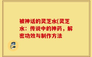 被神话的灵芝水(灵芝水：传说中的神药，解密功效与制作方法