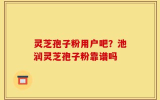 灵芝孢子粉用户吧？池润灵芝孢子粉靠谱吗