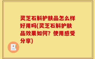 灵芝石斛护肤品怎么样好用吗(灵芝石斛护肤品效果如何？使用感受分享)