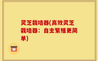 灵芝栽培器(高效灵芝栽培器：自主繁殖更简单)