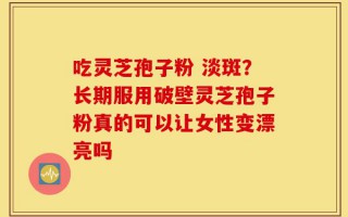吃灵芝孢子粉 淡斑？长期服用破壁灵芝孢子粉真的可以让女性变漂亮吗