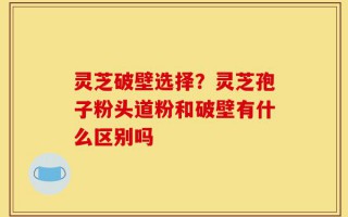 灵芝破壁选择？灵芝孢子粉头道粉和破壁有什么区别吗