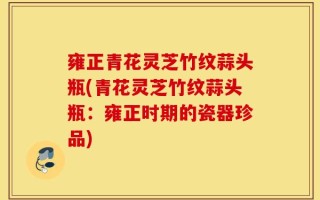 雍正青花灵芝竹纹蒜头瓶(青花灵芝竹纹蒜头瓶：雍正时期的瓷器珍品)