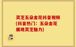 灵芝五朵金花抖音视频(抖音热门：五朵金花展现灵芝魅力)