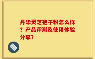 丹华灵芝孢子粉怎么样？产品评测及使用体验分享？