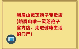 峨眉山灵芝孢子专卖店(峨眉山唯一灵芝孢子官方店，走进健康生活的门户)
