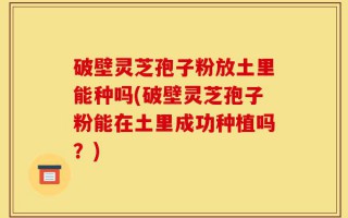 破壁灵芝孢子粉放土里能种吗(破壁灵芝孢子粉能在土里成功种植吗？)