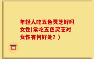 年轻人吃五色灵芝好吗女性(常吃五色灵芝对女性有何好处？)
