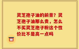 灵芝孢子油的前景？灵芝孢子油那么贵，怎么不买灵芝孢子粉这个性价比不是高一点吗
