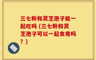 三七粉和灵芝孢子能一起吃吗 (三七粉和灵芝孢子可以一起食用吗？)