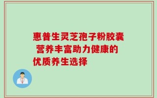 惠普生灵芝孢子粉胶囊 营养丰富助力健康的优质养生选择