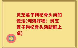 灵芝莲子枸杞骨头汤的做法(炖汤好物：灵芝莲子枸杞骨头汤新鲜上桌)