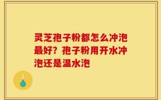 灵芝孢子粉都怎么冲泡最好？孢子粉用开水冲泡还是温水泡