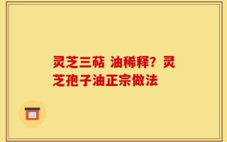 灵芝三萜 油稀释？灵芝孢子油正宗做法