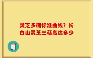 灵芝多糖标准曲线？长白山灵芝三萜高达多少