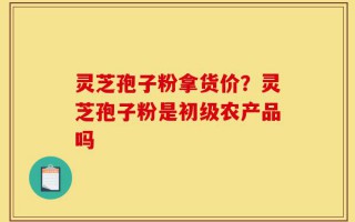 灵芝孢子粉拿货价？灵芝孢子粉是初级农产品吗