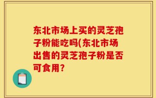 东北市场上买的灵芝孢子粉能吃吗(东北市场出售的灵芝孢子粉是否可食用？