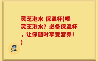 灵芝泡水 保温杯(喝灵芝泡水？必备保温杯，让你随时享受营养！)