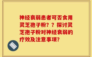 神经衰弱患者可否食用灵芝孢子粉？？探讨灵芝孢子粉对神经衰弱的疗效及注意事项？