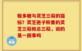粗多糖与灵芝三萜的指标？灵芝孢子粉里的灵芝三萜和总三萜，说的是一回事吗