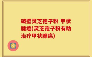 破壁灵芝孢子粉 甲状腺癌(灵芝孢子粉有助治疗甲状腺癌)