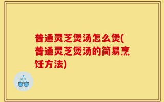 普通灵芝煲汤怎么煲(普通灵芝煲汤的简易烹饪方法)