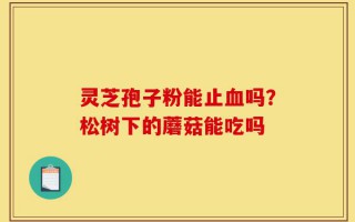 灵芝孢子粉能止血吗？松树下的蘑菇能吃吗