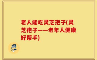 老人能吃灵芝孢子(灵芝孢子——老年人健康好帮手)