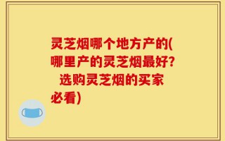 灵芝烟哪个地方产的(哪里产的灵芝烟最好？  选购灵芝烟的买家必看)