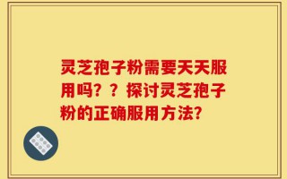 灵芝孢子粉需要天天服用吗？？探讨灵芝孢子粉的正确服用方法？