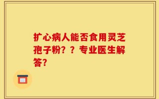 扩心病人能否食用灵芝孢子粉？？专业医生解答？