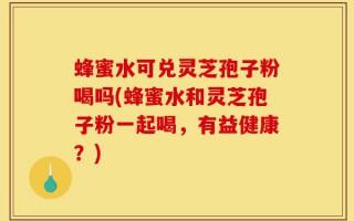 蜂蜜水可兑灵芝孢子粉喝吗(蜂蜜水和灵芝孢子粉一起喝，有益健康？)