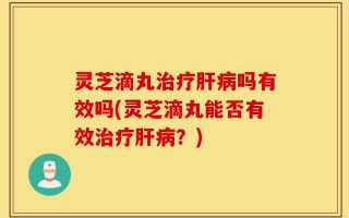 灵芝滴丸治疗肝病吗有效吗(灵芝滴丸能否有效治疗肝病？)