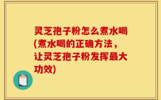 灵芝孢子粉怎么煮水喝(煮水喝的正确方法，让灵芝孢子粉发挥最大功效)