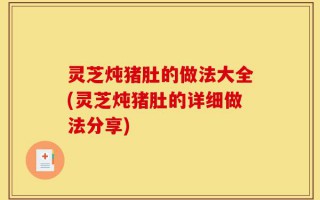 灵芝炖猪肚的做法大全(灵芝炖猪肚的详细做法分享)