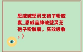 恩威破壁灵芝孢子粉胶囊_恩威品牌破壁灵芝孢子粉胶囊，高效吸收，)