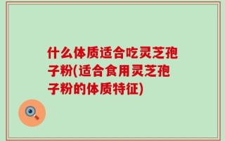 什么体质适合吃灵芝孢子粉(适合食用灵芝孢子粉的体质特征)