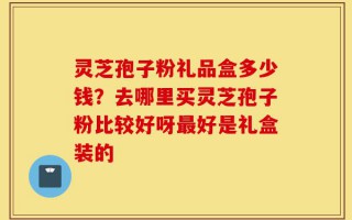 灵芝孢子粉礼品盒多少钱？去哪里买灵芝孢子粉比较好呀最好是礼盒装的