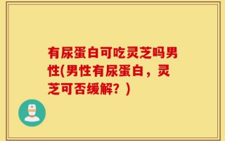 有尿蛋白可吃灵芝吗男性(男性有尿蛋白，灵芝可否缓解？)