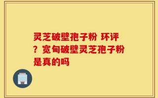 灵芝破壁孢子粉 环评？宽甸破壁灵芝孢子粉是真的吗