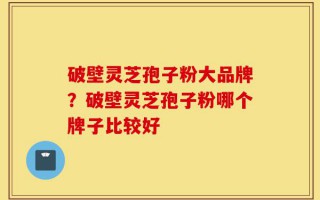 破壁灵芝孢子粉大品牌？破壁灵芝孢子粉哪个牌子比较好