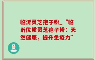 临沂灵芝孢子粉_“临沂优质灵芝孢子粉：天然健康，提升免疫力”
