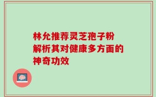 林允推荐灵芝孢子粉 解析其对健康多方面的神奇功效