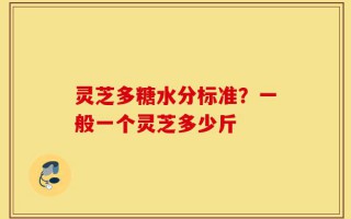 灵芝多糖水分标准？一般一个灵芝多少斤