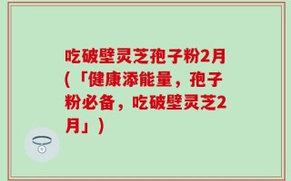 吃破壁灵芝孢子粉2月(「健康添能量，孢子粉必备，吃破壁灵芝2月」)