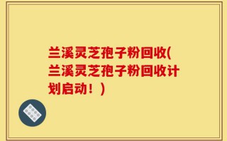 兰溪灵芝孢子粉回收(兰溪灵芝孢子粉回收计划启动！)