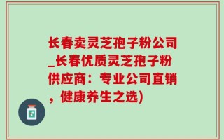 长春卖灵芝孢子粉公司_长春优质灵芝孢子粉供应商：专业公司直销，健康养生之选)