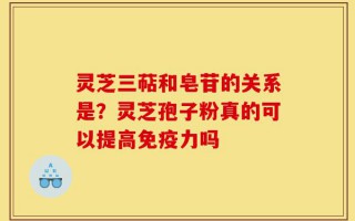灵芝三萜和皂苷的关系是？灵芝孢子粉真的可以提高免疫力吗